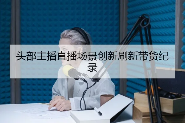 头部主播直播场景创新刷新带货纪录